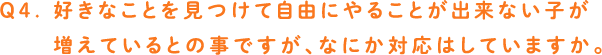 Q4. 好きなことを見つけて自由にやることが出来ない子が増えているとの事ですが、なにか対応はしていますか。