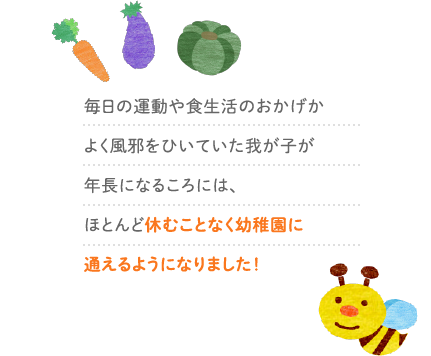 毎日の運動や食生活のおかげかよく風邪をひいていた我が子が年長になるころには、ほとんど休むことなく幼稚園に通えるようになりました！