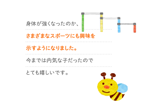 身体が強くなったのか、さまざまなスポーツにも興味を示すようになりました。今までは内気な子だったのでとても嬉しいです。