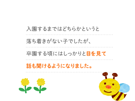 入園するまではどちらかというと落ち着きがない子でしたが、卒園する頃にはしっかりと目を見て話も聞けるようになりました。