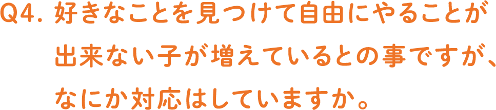 Q4. 好きなことを見つけて自由にやることが出来ない子が増えているとの事ですが、なにか対応はしていますか。