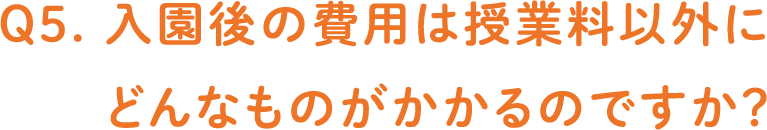 Q5. 入園後の費用は授業料以外にどんなものがかかるのですか？