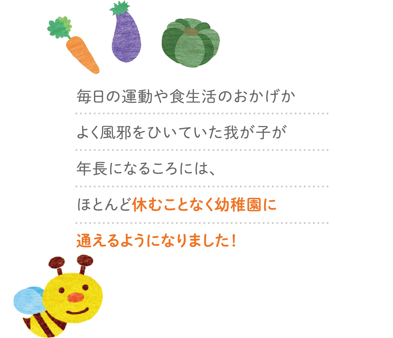 毎日の運動や食生活のおかげかよく風邪をひいていた我が子が年長になるころには、ほとんど休むことなく幼稚園に通えるようになりました！