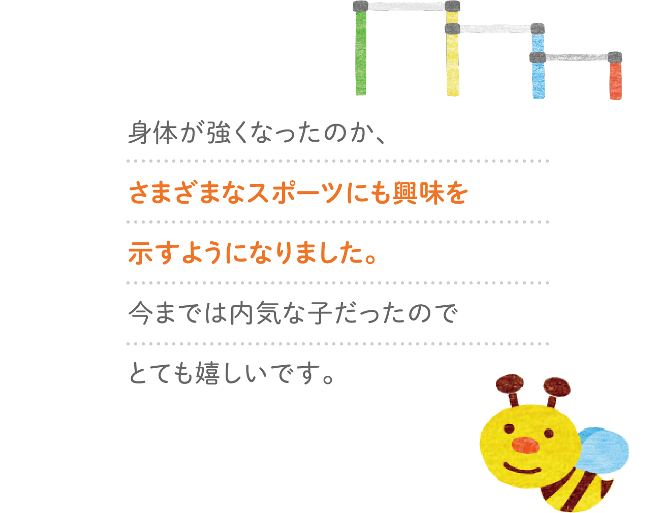 身体が強くなったのか、さまざまなスポーツにも興味を示すようになりました。今までは内気な子だったのでとても嬉しいです。