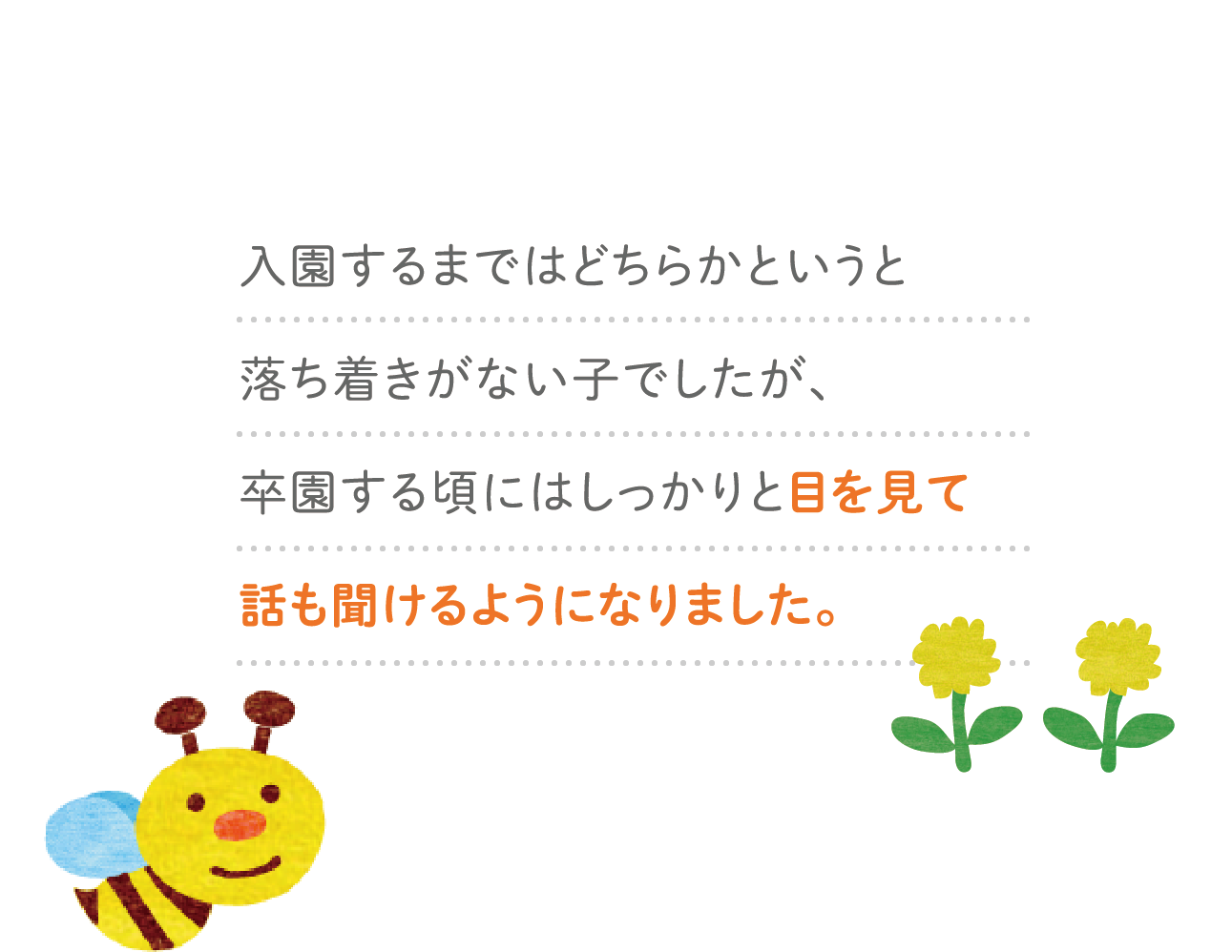 入園するまではどちらかというと落ち着きがない子でしたが、卒園する頃にはしっかりと目を見て話も聞けるようになりました。