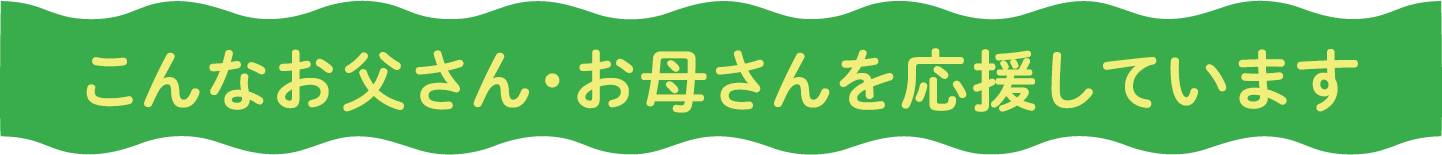 こんなお父さん・お母さんを応援しています