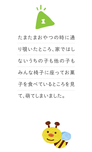 １、たまたまおやつの時に通り覗いたところ、家ではしないうちの子も他の子もみんな椅子に座ってお菓子を食べているところを見て、萌てしまいました。