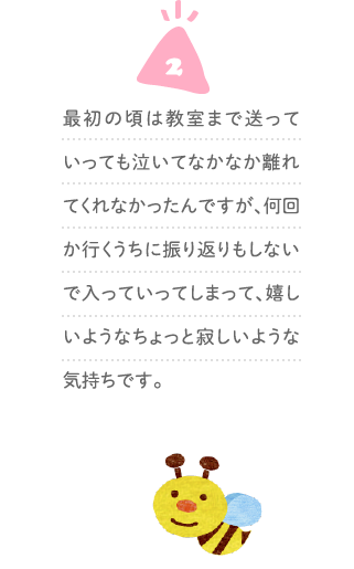 ２、最初の頃は教室まで送っていっても泣いてなかなか離れてくれなかったんですが、何回か行くうちに振り返りもしないで入っていってしまって、嬉しいようなちょっと寂しいような気持ちです。