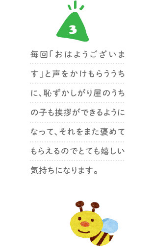 ３、毎回「おはようございます」と声をかけもらううちに、恥ずかしがり屋のうちの子も挨拶ができるようになって、それをまた褒めてもらえるのでとても嬉しい気持ちになります。