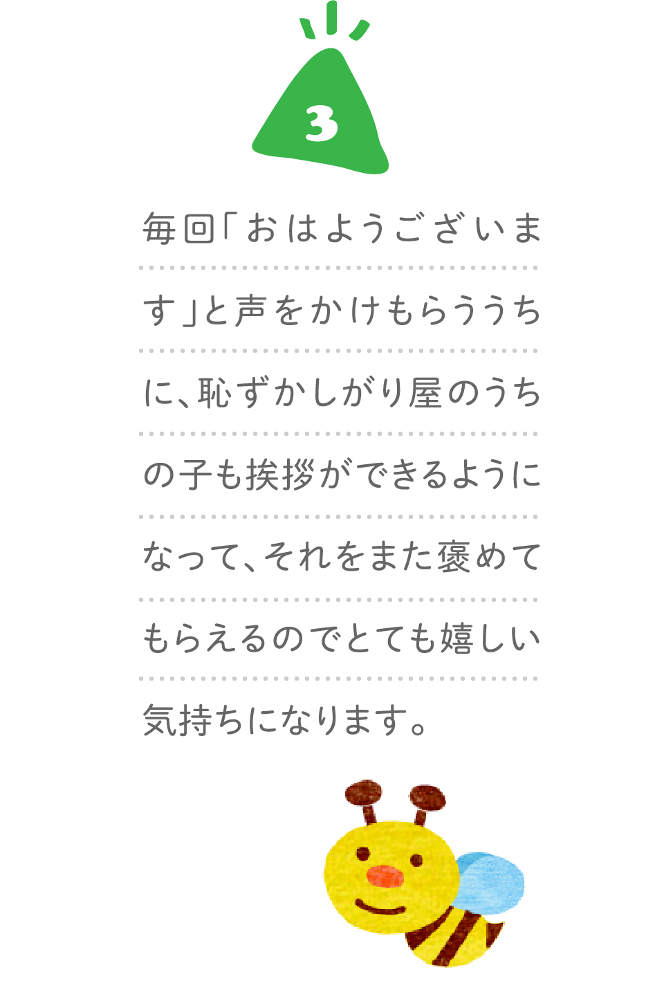 ３、毎回「おはようございます」と声をかけもらううちに、恥ずかしがり屋のうちの子も挨拶ができるようになって、それをまた褒めてもらえるのでとても嬉しい気持ちになります。