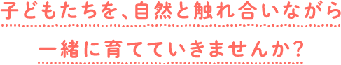 子どもたちを、自然と触れ合いながら一緒に育てていきませんか？