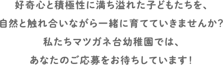 好奇心と積極性に満ち溢れた子どもたちを、自然と触れ合いながら一緒に育てていきませんか？私たちマツガネ台幼稚園では、あなたのご応募をお待ちしています！