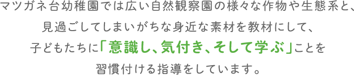 マツガネ台幼稚園では広い自然観察園の様々な作物や生態系と、見過ごしてしまいがちな身近な素材を教材にして、子どもたちに「意識し、気付き、そして学ぶ」ことを習慣付ける指導をしています。