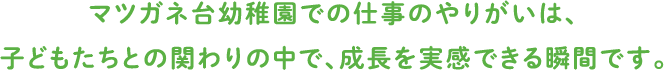 マツガネ台幼稚園での仕事のやりがいは、
				子どもたちとの関わりの中で、成長を実感できる瞬間です。