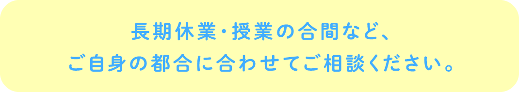 長期休業・授業の合間など、ご自身の都合に合わせてご相談ください。