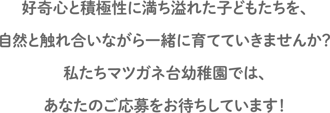 好奇心と積極性に満ち溢れた子どもたちを、自然と触れ合いながら一緒に育てていきませんか？私たちマツガネ台幼稚園では、あなたのご応募をお待ちしています！