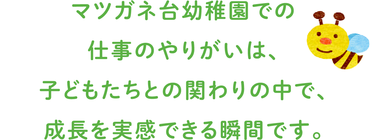 マツガネ台幼稚園での仕事のやりがいは、
				子どもたちとの関わりの中で、成長を実感できる瞬間です。