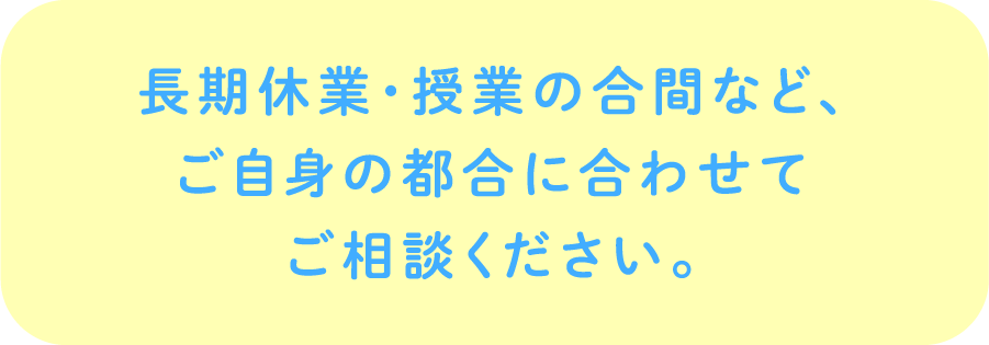 長期休業・授業の合間など、ご自身の都合に合わせてご相談ください。