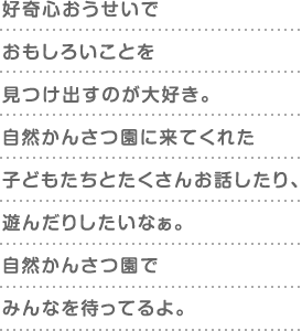 好奇心おうせいでおもしろいことを見つけ出すのが大好き。自然かんさつ園に来てくれた子どもたちとたくさんお話したり、遊んだりしたいなぁ。自然かんさつ園でみんなを待ってるよ。