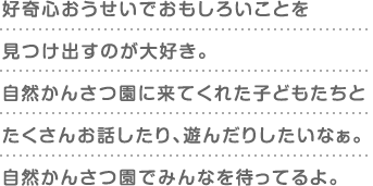 好奇心おうせいでおもしろいことを見つけ出すのが大好き。自然かんさつ園に来てくれた子どもたちとたくさんお話したり、遊んだりしたいなぁ。自然かんさつ園でみんなを待ってるよ。