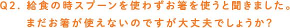 Q2. 給食の時スプーンを使わずお箸を使うと聞きました。まだお箸が使えないのですが大丈夫でしょうか？