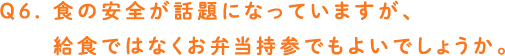 Q6. 食の安全が話題になっていますが、給食ではなくお弁当持参でもよいでしょうか。