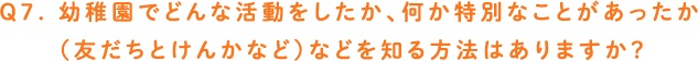 Q7. 幼稚園でどんな活動をしたか、何か特別なことがあったか（友だちとけんかなど）などを知る方法はありますか？