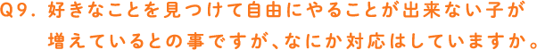 Q9. 好きなことを見つけて自由にやることが出来ない子が増えているとの事ですが、なにか対応はしていますか。