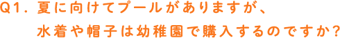 Q1. 夏に向けてプールがありますが、水着や帽子は幼稚園で購入するのですか？