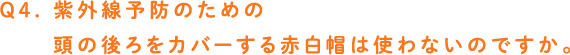 Q4. 紫外線予防のための頭の後ろをカバーする赤白帽は使わないのですか。