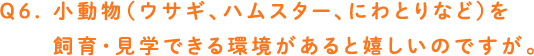 Q6. 小動物（ウサギ、ハムスター、にわとりなど）を飼育・見学できる環境があると嬉しいのですが。