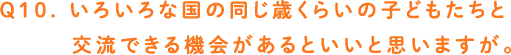 Q10. いろいろな国の同じ歳くらいの子どもたちと交流できる機会があるといいと思いますが。